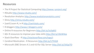 Resources
• The R Project for Statistical Computing http://www.r-project.org/
• RStudio http://www.rstudio.com/
• Revolution Analytics http://www.revolutionanalytics.com/
• Shiny http://shiny.rstudio.com/
• {swirl} Learn R, in R http://swirlstats.com/
• R-bloggers http://www.r-bloggers.com/
• Online R resources for Beginners http://bit.ly/1x2q6Gl
• 60+ R resources to improve your data skills http://bit.ly/1BzW4ox
• Stack Overflow - R http://stackoverflow.com/tags/r
• Cerebral Mastication - R Resources http://bit.ly/17YhZj4
• Microsoft JDBC Drivers 4.1 and 4.0 for SQL Server http://bit.ly/1kEgJ7O
 