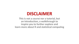 DISCLAIMER
This is not a course nor a tutorial, but
an introduction, a walkthrough to
inspire you to further explore and
learn more about R and statistical computing
 