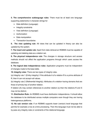 5. The comprehensive sublanguage rules: There must be at least one language
supporting statements in character strings for
• Data definition (Language)
• Integrity constraints
• View definition (Language)
• Authorization
• Data manipulation
• Transaction boundaries
6. The view updating rule: All views that can be updated in theory can also be
updated by the system.
7. The insert and update rule: Apart from data retrieval an RDBMS must be capable of
updating and deleting data as a relation set.
8. The physical independence rule: The changes in storage structure and access
methods should not affect the application programs through which users access the
database.
9. The logical data independence rules: Application programs must be independent
of changes made to the base table.
10. Integrity rules: There are two types of integrity rules.
(a) Integrity rule 1 (Entity integrity): If the attribute A of a relation R is a prime attribute of
R, then A can not accept null values.
(b) Integrity rule 2 (Referential Integrity): Attributes of a relation having domains that are
those of primary key of another relation.
If relation (A) may contain references to another relation (s) then the relations R and S
may not be distinct.
11. Distribution Rule: An RDBMS must have distribution independence. It should allow
the database to be distributed across multiple computers even though they are having
heterogeneous platforms.
12. No sub version rule: If an RDBMS supports lower (version) level language that
permits for example a row at a time processing. Then this language must not be able to
by pass any integrity rules or constraints of the relational language.
 