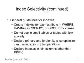 Database Systems, 8th
Edition 31
Index Selectivity (continued)
• General guidelines for indexes:
– Create indexes for each attribute in WHERE,
HAVING, ORDER BY, or GROUP BY clause
– Do not use in small tables or tables with low
sparsity
– Declare primary and foreign keys so optimizer
can use indexes in join operations
– Declare indexes in join columns other than
PK/FK
 