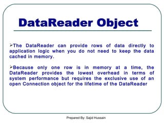 Prepared By: Sajid Hussain
The DataReader can provide rows of data directly to
application logic when you do not need to keep the data
cached in memory.
Because only one row is in memory at a time, the
DataReader provides the lowest overhead in terms of
system performance but requires the exclusive use of an
open Connection object for the lifetime of the DataReader
 
