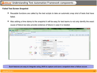 Understanding Test Automation Framework components ..

Failed Test Screen Snapshot

       Reusable functions are called by the test scripts to take an automatic snap shot of tests that have
          failed.

       Also adding a time stamp to the snapshot it will be easy for test teams to not only identify the exact
          cause of failure but also provide evidence of failure in case it is needed.




        Such features are easy to integrate using JAVA to capture and save a snapshot when a failure occurs

AVACORP © 2011                                                                                                11
 