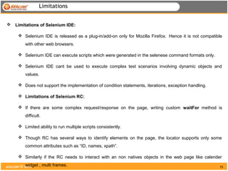 Limitations


   Limitations of Selenium IDE:

       Selenium IDE is released as a plug-in/add-on only for Mozilla Firefox. Hence it is not compatible
          with other web browsers.

       Selenium IDE can execute scripts which were generated in the selenese command formats only.

       Selenium IDE cant be used to execute complex test scenarios involving dynamic objects and
          values.

       Does not support the implementation of condition statements, iterations, exception handling.

       Limitations of Selenium RC:

       If there are some complex request/response on the page, writing custom waitFor method is
          difficult.

       Limited ability to run multiple scripts consistently.

       Though RC has several ways to identify elements on the page, the locator supports only some
          common attributes such as “ID, names, xpath”.

       Similarly if the RC needs to interact with an non natives objects in the web page like calender
           widget
AVACORP © 2011      , multi frames.                                                                    15
 