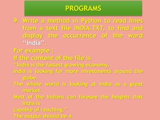 PROGRAMS
9. Write a method in Python to read lines
from a text file INDIA.TXT, to find and
display the occurrence of the word
‘‘India’’.
For example :
If the content of the file is
‘‘India is the fastest growing economy.
India is looking for more investments around the
globe.
The whole world is looking at India as a great
market.
Most of the Indians can foresee the heights that
India is
capable of reaching.’’
The output should be 4.
 