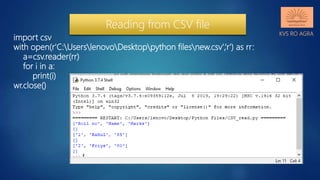 KVS RO AGRA
import csv
with open(r'C:UserslenovoDesktoppython filesnew.csv',‘r') as rr:
a=csv.reader(rr)
for i in a:
print(i)
wr.close()
Reading from CSV file
 