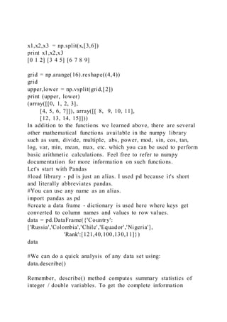 x1,x2,x3 = np.split(x,[3,6])
print x1,x2,x3
[0 1 2] [3 4 5] [6 7 8 9]
grid = np.arange(16).reshape((4,4))
grid
upper,lower = np.vsplit(grid,[2])
print (upper, lower)
(array([[0, 1, 2, 3],
[4, 5, 6, 7]]), array([[ 8, 9, 10, 11],
[12, 13, 14, 15]]))
In addition to the functions we learned above, there are several
other mathematical functions available in the numpy library
such as sum, divide, multiple, abs, power, mod, sin, cos, tan,
log, var, min, mean, max, etc. which you can be used to perform
basic arithmetic calculations. Feel free to refer to numpy
documentation for more information on such functions.
Let's start with Pandas
#load library - pd is just an alias. I used pd because it's short
and literally abbreviates pandas.
#You can use any name as an alias.
import pandas as pd
#create a data frame - dictionary is used here where keys get
converted to column names and values to row values.
data = pd.DataFrame({'Country':
['Russia','Colombia','Chile','Equador','Nigeria'],
'Rank':[121,40,100,130,11]})
data
#We can do a quick analysis of any data set using:
data.describe()
Remember, describe() method computes summary statistics of
integer / double variables. To get the complete information
 