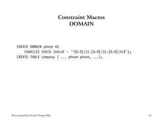 Constraint Macros
                                       DOMAIN



    CREATE DOMAIN phone AS
        CHAR(12) CHECK (VALUE ~ ’^[0-9]{3}-[0-9]{3}-[0-9]{4}$’);
    CREATE TABLE company ( ... phnum phone, ...);




Processing Data Inside PostgreSQL                                  35
 