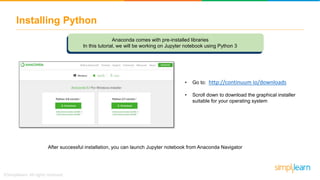 Installing Python
• Go to: http://continuum io/downloads
• Scroll down to download the graphical installer
suitable for your operating system
After successful installation, you can launch Jupyter notebook from Anaconda Navigator
Anaconda comes with pre-installed libraries
In this tutorial, we will be working on Jupyter notebook using Python 3
 