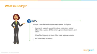 What is SciPy?
SciPy is a set of scientific and numerical tools for Python
• It currently supports special functions, integration, ordinary
differential equation (ODE) solvers, gradient optimization, and
others
• It has fully-featured versions of the linear algebra modules
• It is built on top of NumPy
 