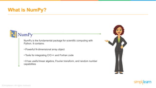 What is NumPy?
NumPy is the fundamental package for scientific computing with
Python. It contains:
• Powerful N-dimensional array object
• Tools for integrating C/C++ and Fortran code
• It has useful linear algebra, Fourier transform, and random number
capabilities
 
