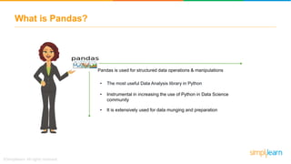 What is Pandas?
• The most useful Data Analysis library in Python
• Instrumental in increasing the use of Python in Data Science
community
• It is extensively used for data munging and preparation
Pandas is used for structured data operations & manipulations
 