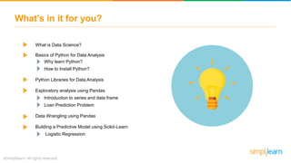 What’s in it for you?
What is Data Science?
Basics of Python for Data Analysis
Why learn Python?
How to Install Python?
Python Libraries for Data Analysis
Exploratory analysis using Pandas
Introduction to series and data frame
Loan Prediction Problem
Data Wrangling using Pandas
Building a Predictive Model using Scikit-Learn
Logistic Regression
 