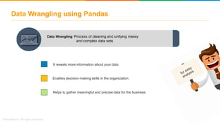 Data Wrangling: Process of cleaning and unifying messy
and complex data sets
It reveals more information about your data
Enables decision-making skills in the organization
Helps to gather meaningful and precise data for the business
Data Wrangling using Pandas
 