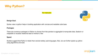 Why Python?
For instructor
Design Goal:
Syntax rules in python helps in building application with concise and readable code base
Packages:
There are numerous packages in Python to choose from like pandas to aggregate & manipulate data, Seaborn or
matplotlib to visualize relational data to mention a few
Speed:
Studies suggest that Python is faster than several widely used languages. Also, we can further speed up python
using algorithms and tools
 