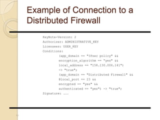 Example of Connection to a
Distributed Firewall
KeyNote-Version: 2
Authorizer: ADMINISTRATIVE_KEY
Licensees: USER_KEY
Conditions:
(app_domain == "IPsec policy" &&
encryption_algorithm == “yes" &&
local_address == "158.130.006.141")
-> "true";
(app_domain == "Distributed Firewall" &&
@local_port == 23 &&
encrypted == "yes" &&
authenticated == "yes") -> "true";
Signature: ...
40
 