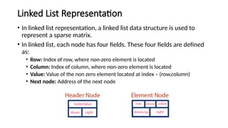Linked List Representation
• In linked list representation, a linked list data structure is used to
represent a sparse matrix.
• In linked list, each node has four fields. These four fields are defined
as:
• Row: Index of row, where non-zero element is located
• Column: Index of column, where non-zero element is located
• Value: Value of the non zero element located at index – (row,column)
• Next node: Address of the next node
 