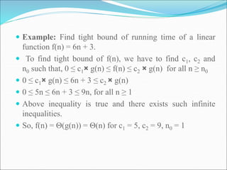  Example: Find tight bound of running time of a linear
function f(n) = 6n + 3.
 To find tight bound of f(n), we have to find c1, c2 and
n0 such that, 0 ≤ c1× g(n) ≤ f(n) ≤ c2 × g(n) for all n ≥ n0
 0 ≤ c1× g(n) ≤ 6n + 3 ≤ c2 × g(n)
 0 ≤ 5n ≤ 6n + 3 ≤ 9n, for all n ≥ 1
 Above inequality is true and there exists such infinite
inequalities.
 So, f(n) = Θ(g(n)) = Θ(n) for c1 = 5, c2 = 9, n0 = 1
 