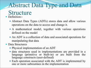 Abstract Data Type and Data
Structure
 Definition:-
 Abstract Data Types (ADTs) stores data and allow various
operations on the data to access and change it.
 A mathematical model, together with various operations
defined on the model
 An ADT is a collection of data and associated operations for
manipulating that data
 Data Structures
 Physical implementation of an ADT
 data structures used in implementations are provided in a
language (primitive or built-in) or are built from the
language constructs (user-defined)
 Each operation associated with the ADT is implemented by
one or more subroutines in the implementation
 