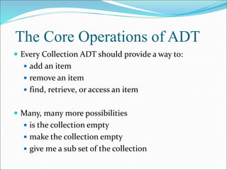 The Core Operations of ADT
 Every Collection ADT should provide a way to:
 add an item
 remove an item
 find, retrieve, or access an item
 Many, many more possibilities
 is the collection empty
 make the collection empty
 give me a sub set of the collection
 
