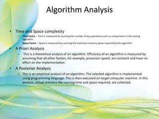 Algorithm Analysis
• Time and Space complexity
– Time Factor − Time is measured by counting the number of key operations such as comparisons in the sorting
algorithm.
– Space Factor − Space is measured by counting the maximum memory space required by the algorithm
• A Priori Analysis
– This is a theoretical analysis of an algorithm. Efficiency of an algorithm is measured by
assuming that all other factors, for example, processor speed, are constant and have no
effect on the implementation.
• A Posterior Analysis
– This is an empirical analysis of an algorithm. The selected algorithm is implemented
using programming language. This is then executed on target computer machine. In this
analysis, actual statistics like running time and space required, are collected.
12Neofour.com
 