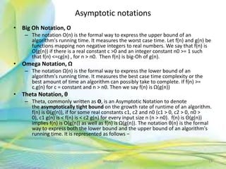 Asymptotic notations
• Big Oh Notation, Ο
– The notation Ο(n) is the formal way to express the upper bound of an
algorithm's running time. It measures the worst case time. Let f(n) and g(n) be
functions mapping non negative integers to real numbers. We say that f(n) is
O(g(n)) if there is a real constant c >0 and an integer constant n0 >= 1 such
that f(n) <=cg(n) , for n > n0. Then f(n) is big-Oh of g(n).
• Omega Notation, Ω
– The notation Ω(n) is the formal way to express the lower bound of an
algorithm's running time. It measures the best case time complexity or the
best amount of time an algorithm can possibly take to complete. If f(n) >=
c.g(n) for c = constant and n > n0. Then we say f(n) is Ω(g(n))
• Theta Notation, θ
– Theta, commonly written as Θ, is an Asymptotic Notation to denote
the asymptotically tight bound on the growth rate of runtime of an algorithm.
f(n) is Θ(g(n)), if for some real constants c1, c2 and n0 (c1 > 0, c2 > 0, n0 >
0), c1 g(n) is < f(n) is < c2 g(n) for every input size n (n > n0). f(n) is Θ(g(n))
implies f(n) is O(g(n)) as well as f(n) is Ω(g(n)). The notation θ(n) is the formal
way to express both the lower bound and the upper bound of an algorithm's
running time. It is represented as follows −
14Neofour.com
 
