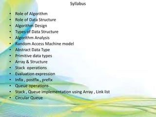 Syllabus
• Role of Algorithm
• Role of Data Structure
• Algorithm Design
• Types of Data Structure
• Algorithm Analysis
• Random Access Machine model
• Abstract Data Type
• Primitive data types
• Array & Structure
• Stack operations
• Evaluation expression
• Infix , postfix , prefix
• Queue operations
• Stack , Queue implementation using Array , Link list
• Circular Queue
Neofour.com 2
 