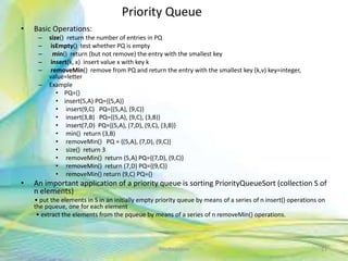 Priority Queue
• Basic Operations:
– size() return the number of entries in PQ
– isEmpty() test whether PQ is empty
– min() return (but not remove) the entry with the smallest key
– insert(k, x) insert value x with key k
– removeMin() remove from PQ and return the entry with the smallest key (k,v) key=integer,
value=letter
– Example
• PQ={}
• insert(5,A) PQ={(5,A)}
• insert(9,C) PQ={(5,A), (9,C)}
• insert(3,B) PQ={(5,A), (9,C), (3,B)}
• insert(7,D) PQ={(5,A), (7,D), (9,C), (3,B)}
• min() return (3,B)
• removeMin() PQ = {(5,A), (7,D), (9,C)}
• size() return 3
• removeMin() return (5,A) PQ={(7,D), (9,C)}
• removeMin() return (7,D) PQ={(9,C)}
• removeMin() return (9,C) PQ={}
• An important application of a priority queue is sorting PriorityQueueSort (collection S of
n elements)
• put the elements in S in an initially empty priority queue by means of a series of n insert() operations on
the pqueue, one for each element
• extract the elements from the pqueue by means of a series of n removeMin() operations.
21Neofour.com
 