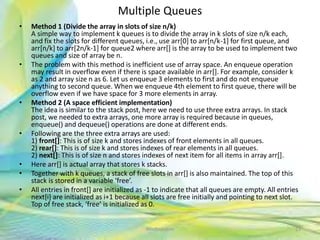 Multiple Queues
• Method 1 (Divide the array in slots of size n/k)
A simple way to implement k queues is to divide the array in k slots of size n/k each,
and fix the slots for different queues, i.e., use arr[0] to arr[n/k-1] for first queue, and
arr[n/k] to arr[2n/k-1] for queue2 where arr[] is the array to be used to implement two
queues and size of array be n.
• The problem with this method is inefficient use of array space. An enqueue operation
may result in overflow even if there is space available in arr[]. For example, consider k
as 2 and array size n as 6. Let us enqueue 3 elements to first and do not enqueue
anything to second queue. When we enqueue 4th element to first queue, there will be
overflow even if we have space for 3 more elements in array.
• Method 2 (A space efficient implementation)
The idea is similar to the stack post, here we need to use three extra arrays. In stack
post, we needed to extra arrays, one more array is required because in queues,
enqueue() and dequeue() operations are done at different ends.
• Following are the three extra arrays are used:
1) front[]: This is of size k and stores indexes of front elements in all queues.
2) rear[]: This is of size k and stores indexes of rear elements in all queues.
2) next[]: This is of size n and stores indexes of next item for all items in array arr[].
• Here arr[] is actual array that stores k stacks.
• Together with k queues, a stack of free slots in arr[] is also maintained. The top of this
stack is stored in a variable ‘free’.
• All entries in front[] are initialized as -1 to indicate that all queues are empty. All entries
next[i] are initialized as i+1 because all slots are free initially and pointing to next slot.
Top of free stack, ‘free’ is initialized as 0.
23Neofour.com
 