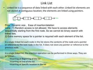 Link List
• Linked list is a sequence of data linked with each other. Linked list elements are
not stored at contiguous location; the elements are linked using pointers.
26Neofour.com
Pros : Dynamic size , Ease of insertion/deletion
Cons : 1) Random access is not allowed. We have to access elements
sequentially starting from the first node. So we cannot do binary search with
linked lists.
2) Extra memory space for a pointer is required with each element of the list.
In a singly linked list each node in the list stores the contents of the node and a pointer
or reference to the next node in the list. It does not store any pointer or reference to the
previous node.
In a single linked list, the insertion operation can be performed in three ways. They are
as follows...
•Inserting at Beginning of the list
•Inserting at End of the list
•Inserting at Specific location in the list
 