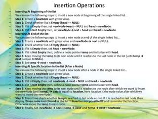 Insertion Operations
• Inserting At Beginning of the list
• We can use the following steps to insert a new node at beginning of the single linked list...
• Step 1: Create a newNode with given value.
• Step 2: Check whether list is Empty (head == NULL)
• Step 3: If it is Empty then, set newNode→next = NULL and head = newNode.
• Step 4: If it is Not Empty then, set newNode→next = head and head = newNode.
• Inserting At End of the list
• We can use the following steps to insert a new node at end of the single linked list...
• Step 1: Create a newNode with given value and newNode → next as NULL.
• Step 2: Check whether list is Empty (head == NULL).
• Step 3: If it is Empty then, set head = newNode.
• Step 4: If it is Not Empty then, define a node pointer temp and initialize with head.
• Step 5: Keep moving the temp to its next node until it reaches to the last node in the list (until temp →
next is equal to NULL).
• Step 6: Set temp → next = newNode.
• Inserting At Specific location in the list (After a Node)
• We can use the following steps to insert a new node after a node in the single linked list...
• Step 1: Create a newNode with given value.
• Step 2: Check whether list is Empty (head == NULL)
• Step 3: If it is Empty then, set newNode → next = NULL and head = newNode.
• Step 4: If it is Not Empty then, define a node pointer temp and initialize with head.
• Step 5: Keep moving the temp to its next node until it reaches to the node after which we want to insert
the newNode (until temp1 → data is equal to location, here location is the node value after which we
want to insert the newNode).
• Step 6: Every time check whether temp is reached to last node or not. If it is reached to last node then
display 'Given node is not found in the list!!! Insertion not possible!!!' and terminate the function.
Otherwise move the temp to next node.
• Step 7: Finally, Set 'newNode → next = temp → next' and 'temp → next = newNode'
27Neofour.com
 