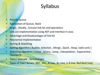 Syllabus
• Priority Queue
• Application of Queue, Stack
• Singly , Doubly , Circular link list and operations
• Link List implementation using ADT and Interface in Java.
• Advantage and Disadvantages of link list
• Polynomial Implementation
• Sorting & Searching
• Sorting Algorithm ( Bubble, Selection , Merge , Quick , Heap, radix sorts )
• Searching algorithm ( Linear , binary , Jump , Interpolation , Exponential ,
Fibonacci)
• Trees ( example , Terminology)
• Types of Tree ( binary , BST , AVL , B tree , B+ tree, 2-3 tree, Red Back tree)
Neofour.com 3
 