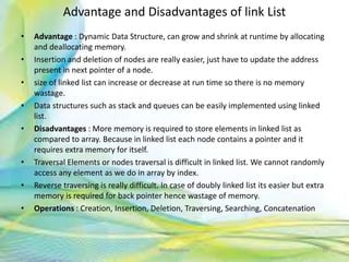 Advantage and Disadvantages of link List
• Advantage : Dynamic Data Structure, can grow and shrink at runtime by allocating
and deallocating memory.
• Insertion and deletion of nodes are really easier, just have to update the address
present in next pointer of a node.
• size of linked list can increase or decrease at run time so there is no memory
wastage.
• Data structures such as stack and queues can be easily implemented using linked
list.
• Disadvantages : More memory is required to store elements in linked list as
compared to array. Because in linked list each node contains a pointer and it
requires extra memory for itself.
• Traversal Elements or nodes traversal is difficult in linked list. We cannot randomly
access any element as we do in array by index.
• Reverse traversing is really difficult. In case of doubly linked list its easier but extra
memory is required for back pointer hence wastage of memory.
• Operations : Creation, Insertion, Deletion, Traversing, Searching, Concatenation
30Neofour.com
 