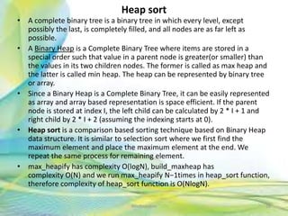Heap sort
• A complete binary tree is a binary tree in which every level, except
possibly the last, is completely filled, and all nodes are as far left as
possible.
• A Binary Heap is a Complete Binary Tree where items are stored in a
special order such that value in a parent node is greater(or smaller) than
the values in its two children nodes. The former is called as max heap and
the latter is called min heap. The heap can be represented by binary tree
or array.
• Since a Binary Heap is a Complete Binary Tree, it can be easily represented
as array and array based representation is space efficient. If the parent
node is stored at index I, the left child can be calculated by 2 * I + 1 and
right child by 2 * I + 2 (assuming the indexing starts at 0).
• Heap sort is a comparison based sorting technique based on Binary Heap
data structure. It is similar to selection sort where we first find the
maximum element and place the maximum element at the end. We
repeat the same process for remaining element.
• max_heapify has complexity O(logN), build_maxheap has
complexity O(N) and we run max_heapify N−1times in heap_sort function,
therefore complexity of heap_sort function is O(NlogN).
38Neofour.com
 