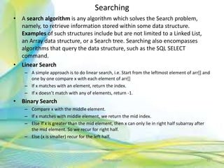 Searching
• A search algorithm is any algorithm which solves the Search problem,
namely, to retrieve information stored within some data structure.
Examples of such structures include but are not limited to a Linked List,
an Array data structure, or a Search tree. Searching also encompasses
algorithms that query the data structure, such as the SQL SELECT
command.
• Linear Search
– A simple approach is to do linear search, i.e. Start from the leftmost element of arr[] and
one by one compare x with each element of arr[]
– If x matches with an element, return the index.
– If x doesn’t match with any of elements, return -1.
• Binary Search
– Compare x with the middle element.
– If x matches with middle element, we return the mid index.
– Else If x is greater than the mid element, then x can only lie in right half subarray after
the mid element. So we recur for right half.
– Else (x is smaller) recur for the left half.
41Neofour.com
 