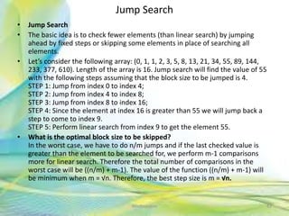 Jump Search
• Jump Search
• The basic idea is to check fewer elements (than linear search) by jumping
ahead by fixed steps or skipping some elements in place of searching all
elements.
• Let’s consider the following array: (0, 1, 1, 2, 3, 5, 8, 13, 21, 34, 55, 89, 144,
233, 377, 610). Length of the array is 16. Jump search will find the value of 55
with the following steps assuming that the block size to be jumped is 4.
STEP 1: Jump from index 0 to index 4;
STEP 2: Jump from index 4 to index 8;
STEP 3: Jump from index 8 to index 16;
STEP 4: Since the element at index 16 is greater than 55 we will jump back a
step to come to index 9.
STEP 5: Perform linear search from index 9 to get the element 55.
• What is the optimal block size to be skipped?
In the worst case, we have to do n/m jumps and if the last checked value is
greater than the element to be searched for, we perform m-1 comparisons
more for linear search. Therefore the total number of comparisons in the
worst case will be ((n/m) + m-1). The value of the function ((n/m) + m-1) will
be minimum when m = √n. Therefore, the best step size is m = √n.
42Neofour.com
 