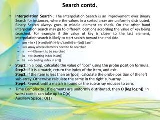 Search contd.
• Interpolation Search : The Interpolation Search is an improvement over Binary
Search for instances, where the values in a sorted array are uniformly distributed.
Binary Search always goes to middle element to check. On the other hand
interpolation search may go to different locations according the value of key being
searched. For example if the value of key is closer to the last element,
interpolation search is likely to start search toward the end side.
– pos = lo + [ (x-arr[lo])*(hi-lo) / (arr[hi]-arr[Lo]) ] arr[]
– ==> Array where elements need to be searched
– x ==> Element to be searched
– lo ==> Starting index in arr[]
– hi ==> Ending index in arr[]
• Step1: In a loop, calculate the value of “pos” using the probe position formula.
Step2: If it is a match, return the index of the item, and exit.
Step3: If the item is less than arr[pos], calculate the probe position of the left
sub-array. Otherwise calculate the same in the right sub-array.
Step4: Repeat until a match is found or the sub-array reduces to zero.
• Time Complexity : If elements are uniformly distributed, then O (log log n)). In
worst case it can take up to O(n).
Auxiliary Space : O(1)
43Neofour.com
 