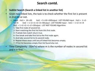 Search contd.
• Sublist Search (Search a linked list in another list)
• Given two linked lists, the task is to check whether the first list is present
in 2nd list or not.
– Input : list1 = 10->20 list2 = 5->10->20Output : LIST FOUND Input : list1 = 1->2-
>3->4 list2 = 1->2->1->2->3->4Output : LIST FOUND Input : list1 = 1->2->3->4
list2 = 1->2->2->1->2->3Output : LIST NOT FOUND Algorithm:
1- Take first node of second list.
2- Start matching the first list from this first node.
3- If whole lists match return true.
4- Else break and take first list to the first node again.
5- And take second list to its second node.
6- Repeat these steps until any of linked lists becomes empty.
7- If first list becomes empty then list found else not.
• Time Complexity : O(m*n) where m is the number of nodes in second list
and n in first.
45Neofour.com
 