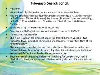 Fibonacci Search contd.
• Algorithm:
• Let arr[0..n-1] be th input array and element to be searched be x.
• Find the smallest Fibonacci Number greater than or equal n. Let this number
be fibM [math Fibonacci Number]. Let the two Fibonacci numbers preceding it
be fibMm1 [(m-1)’th Fibonacci Number] and fibMm2 [(m-2)’th Fibonacci
Number].
• While the array has elements to be inspected:
• Compare x with the last element of the range covered by fibMm2
• If x matches, return index
• Else If x is less than the element, move the three Fibonacci variables two
Fibonacci down, indicating elimination of approximately rear two-third of the
remaining array.
• Else x is greater than the element, move the three Fibonacci variables one
Fibonacci down. Reset offset to index. Together these indicate elimination of
approximately front one-third of the remaining array.
• Since there might be a single element remaining for comparison, check if
fibMm1 is 1. If Yes, compare x with that remaining element. If match, return
index.
47Neofour.com
 