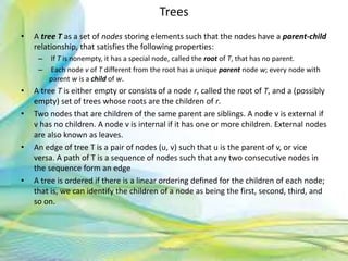 Trees
• A tree T as a set of nodes storing elements such that the nodes have a parent-child
relationship, that satisfies the following properties:
– If T is nonempty, it has a special node, called the root of T, that has no parent.
– Each node v of T different from the root has a unique parent node w; every node with
parent w is a child of w.
• A tree T is either empty or consists of a node r, called the root of T, and a (possibly
empty) set of trees whose roots are the children of r.
• Two nodes that are children of the same parent are siblings. A node v is external if
v has no children. A node v is internal if it has one or more children. External nodes
are also known as leaves.
• An edge of tree T is a pair of nodes (u, v) such that u is the parent of v, or vice
versa. A path of T is a sequence of nodes such that any two consecutive nodes in
the sequence form an edge
• A tree is ordered if there is a linear ordering defined for the children of each node;
that is, we can identify the children of a node as being the first, second, third, and
so on.
48Neofour.com
 