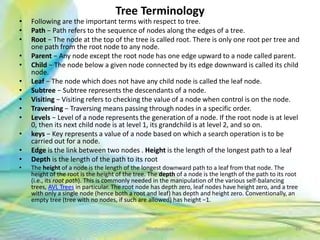 Tree Terminology
• Following are the important terms with respect to tree.
• Path − Path refers to the sequence of nodes along the edges of a tree.
• Root − The node at the top of the tree is called root. There is only one root per tree and
one path from the root node to any node.
• Parent − Any node except the root node has one edge upward to a node called parent.
• Child − The node below a given node connected by its edge downward is called its child
node.
• Leaf − The node which does not have any child node is called the leaf node.
• Subtree − Subtree represents the descendants of a node.
• Visiting − Visiting refers to checking the value of a node when control is on the node.
• Traversing − Traversing means passing through nodes in a specific order.
• Levels − Level of a node represents the generation of a node. If the root node is at level
0, then its next child node is at level 1, its grandchild is at level 2, and so on.
• keys − Key represents a value of a node based on which a search operation is to be
carried out for a node.
• Edge is the link between two nodes . Height is the length of the longest path to a leaf
• Depth is the length of the path to its root
• The height of a node is the length of the longest downward path to a leaf from that node. The
height of the root is the height of the tree. The depth of a node is the length of the path to its root
(i.e., its root path). This is commonly needed in the manipulation of the various self-balancing
trees, AVL Trees in particular. The root node has depth zero, leaf nodes have height zero, and a tree
with only a single node (hence both a root and leaf) has depth and height zero. Conventionally, an
empty tree (tree with no nodes, if such are allowed) has height −1.
49Neofour.com
 