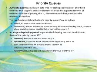 Priority Queues
• A priority queue is an abstract data type for storing a collection of prioritized
elements that supports arbitrary element insertion but supports removal of
elements in order of priority, that is, the element with first priority can be
removed at any time.
• The two fundamental methods of a priority queue P are as follows:
– insert(k,x): Insert a value x with key k into P.
– removeMin(): Return and remove from P an entry with the smallest key, that is, an entry
whose key is less than or equal to that of every other entry in P.
• An adaptable priority queue P supports the following methods in addition to
those of the priority queue ADT:
– remove(e): Remove from P and return entry e.
– replaceKey(e,k): Replace with k and return the key of entry e of P; an
– error condition occurs if k is invalid (that is, k cannot be
– compared with other keys).
– replaceValue(e,x): Replace with x and return the value of entry e of P.
55Neofour.com
 