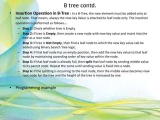 B tree contd.
• Insertion Operation in B-Tree : In a B-Tree, the new element must be added only at
leaf node. That means, always the new key Value is attached to leaf node only. The insertion
operation is performed as follows...
– Step 1: Check whether tree is Empty.
– Step 2: If tree is Empty, then create a new node with new key value and insert into the
tree as a root node.
– Step 3: If tree is Not Empty, then find a leaf node to which the new key value cab be
added using Binary Search Tree logic.
– Step 4: If that leaf node has an empty position, then add the new key value to that leaf
node by maintaining ascending order of key value within the node.
– Step 5: If that leaf node is already full, then split that leaf node by sending middle value
to its parent node. Repeat the same until sending value is fixed into a node.
– Step 6: If the splitting is occurring to the root node, then the middle value becomes new
root node for the tree and the height of the tree is increased by one.
• Programming example
64Neofour.com
 
