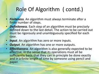 Role Of Algorithm ( contd.)
• Finiteness. An algorithm must always terminate after a
finite number of steps.
• Definiteness. Each step of an algorithm must be precisely
defined down to the last detail. The action to be carried out
must be rigorously and unambiguously specified for each
case.
• Input. An algorithm has zero or more inputs.
• Output. An algorithm has one or more outputs.
• Effectiveness. An algorithm is also generally expected to be
effective, in the sense that its operations must all be
sufficiently basic that they can in principle be done exactly
and in a finite length of time by someone using pencil and
paper.
7Neofour.com
 