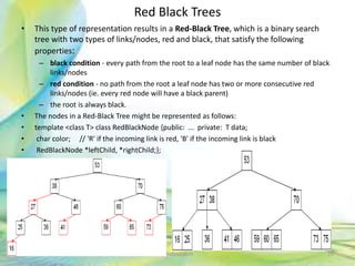 Red Black Trees
• This type of representation results in a Red-Black Tree, which is a binary search
tree with two types of links/nodes, red and black, that satisfy the following
properties:
– black condition - every path from the root to a leaf node has the same number of black
links/nodes
– red condition - no path from the root a leaf node has two or more consecutive red
links/nodes (ie. every red node will have a black parent)
– the root is always black.
• The nodes in a Red-Black Tree might be represented as follows:
• template <class T> class RedBlackNode {public: ... private: T data;
• char color; // 'R' if the incoming link is red, 'B' if the incoming link is black
• RedBlackNode *leftChild, *rightChild;};
70Neofour.com
 