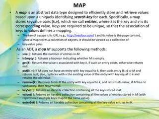 MAP
• A map is an abstract data type designed to efficiently store and retrieve values
based upon a uniquely identifying search key for each. Specifically, a map
stores keyvalue pairs (k,v), which we call entries, where k is the key and v is its
corresponding value. Keys are required to be unique, so that the association of
keys to values defines a mapping.
– The key of a page is its URL (e.g., http://neofour.com/ ) and its value is the page content.
– Since a map stores a collection of objects, it should be viewed as a collection of
– key-value pairs.
• As an ADT, a map M supports the following methods:
– size( ): Returns the number of entries in M.
– isEmpty( ): Returns a boolean indicating whether M is empty.
– get(k): Returns the value v associated with key k, if such an entry exists; otherwise returns
null.
– put(k, v): If M does not have an entry with key equal to k, then adds entry (k,v) to M and
returns null; else, replaces with v the existing value of the entry with key equal to k and
returns the old value.
– remove(k): Removes from M the entry with key equal to k, and returns its value; if M has no
such entry, then returns null.
– keySet( ): Returns an iterable collection containing all the keys stored inM.
– values( ): Returns an iterable collection containing all the values of entries stored in M (with
repetition if multiple keys map to the same value).
– entrySet( ): Returns an iterable collection containing all the key-value entries in M.
72Neofour.com
 