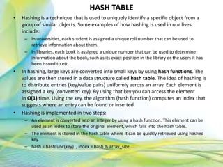 HASH TABLE
• Hashing is a technique that is used to uniquely identify a specific object from a
group of similar objects. Some examples of how hashing is used in our lives
include:
– In universities, each student is assigned a unique roll number that can be used to
retrieve information about them.
– In libraries, each book is assigned a unique number that can be used to determine
information about the book, such as its exact position in the library or the users it has
been issued to etc.
• In hashing, large keys are converted into small keys by using hash functions. The
values are then stored in a data structure called hash table. The idea of hashing is
to distribute entries (key/value pairs) uniformly across an array. Each element is
assigned a key (converted key). By using that key you can access the element
in O(1) time. Using the key, the algorithm (hash function) computes an index that
suggests where an entry can be found or inserted.
• Hashing is implemented in two steps:
– An element is converted into an integer by using a hash function. This element can be
used as an index to store the original element, which falls into the hash table.
– The element is stored in the hash table where it can be quickly retrieved using hashed
key.
– hash = hashfunc(key) , index = hash % array_size
76Neofour.com
 