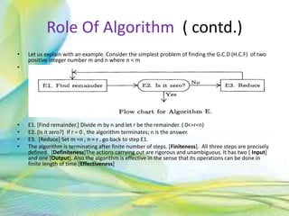 Role Of Algorithm ( contd.)
• Let us explain with an example. Consider the simplest problem of finding the G.C.D (H.C.F) of two
positive integer number m and n where n < m
• .
• E1. [Find remainder.] Divide m by n and let r be the remainder. ( 0<=r<n)
• E2. [Is it zero?] If r = 0 , the algorithm terminates; n is the answer.
• E3. [Reduce] Set m =n , n = r . go back to step E1.
• The algorithm is terminating after finite number of steps. [Finiteness]. All three steps are precisely
defined. [Definiteness]The actions carrying out are rigorous and unambiguous. It has two [ Input]
and one [Output]. Also the algorithm is effective in the sense that its operations can be done in
finite length of time.[Effectiveness]
8Neofour.com
 