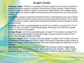 Graph Contd.
• Traversing a Graph : Whether it is possible to traverse a graph from one vertex to another is
determined by how a graph is connected. Connectivity is a basic concept in Graph Theory.
Connectivity defines whether a graph is connected or disconnected. It has subtopics based
on edge and vertex, known as edge connectivity and vertex connectivity. Let us discuss them
in detail.
• Connectivity : A graph is said to be connected if there is a path between every pair of vertex.
From every vertex to any other vertex, there should be some path to traverse. That is called
the connectivity of a graph. A graph with multiple disconnected vertices and edges is said to
be disconnected.
• Cut Vertex : Let ‘G’ be a connected graph. A vertex V ∈ G is called a cut vertex of ‘G’, if ‘G-V’
(Delete ‘V’ from ‘G’) results in a disconnected graph. Removing a cut vertex from a graph
breaks it in to two or more graphs.
• Cut Edge (Bridge) : Let ‘G’ be a connected graph. An edge ‘e’ ∈ G is called a cut edge if ‘G-e’
results in a disconnected graph. If removing an edge in a graph results in to two or more
graphs, then that edge is called a Cut Edge.
• Cut Set of a Graph : Let ‘G’= (V, E) be a connected graph. A subset E’ of E is called a cut set of
G if deletion of all the edges of E’ from G makes G disconnect. If deleting a certain number of
edges from a graph makes it disconnected, then those deleted edges are called the cut set of
the graph.
• Edge Connectivity : Let ‘G’ be a connected graph. The minimum number of edges whose
removal makes ‘G’ disconnected is called edge connectivity of G. Notation − λ(G) . In other
words, the number of edges in a smallest cut set of G is called the edge connectivity of G.
82Neofour.com
 