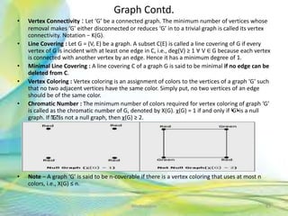 Graph Contd.
• Vertex Connectivity : Let ‘G’ be a connected graph. The minimum number of vertices whose
removal makes ‘G’ either disconnected or reduces ‘G’ in to a trivial graph is called its vertex
connectivity. Notation − K(G).
• Line Covering : Let G = (V, E) be a graph. A subset C(E) is called a line covering of G if every
vertex of G is incident with at least one edge in C, i.e., deg(V) ≥ 1 ∀ V ∈ G because each vertex
is connected with another vertex by an edge. Hence it has a minimum degree of 1.
• Minimal Line Covering : A line covering C of a graph G is said to be minimal if no edge can be
deleted from C.
• Vertex Coloring : Vertex coloring is an assignment of colors to the vertices of a graph ‘G’ such
that no two adjacent vertices have the same color. Simply put, no two vertices of an edge
should be of the same color.
• Chromatic Number : The minimum number of colors required for vertex coloring of graph ‘G’
is called as the chromatic number of G, denoted by X(G). χ(G) = 1 if and only if •'G•' is a null
graph. If 'G' is not a null graph, then χ(G) ≥ 2.
• Note − A graph ‘G’ is said to be n-coverable if there is a vertex coloring that uses at most n
colors, i.e., X(G) ≤ n.
83Neofour.com
 