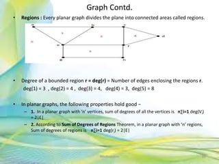 Graph Contd.
• Regions : Every planar graph divides the plane into connected areas called regions.
• Degree of a bounded region r = deg(r) = Number of edges enclosing the regions r.
deg(1) = 3 , deg(2) = 4 , deg(3) = 4, deg(4) = 3, deg(5) = 8
• In planar graphs, the following properties hold good −
– 1. In a planar graph with ‘n’ vertices, sum of degrees of all the vertices is n∑i=1 deg(Vi)
= 2|E|
– 2. According to Sum of Degrees of Regions Theorem, in a planar graph with ‘n’ regions,
Sum of degrees of regions is n∑i=1 deg(ri) = 2|E|
86Neofour.com
 